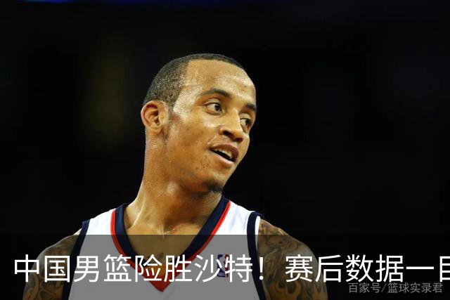 中国男篮险胜沙特！赛后数据一目了然，贡献30分，最大功臣是他！